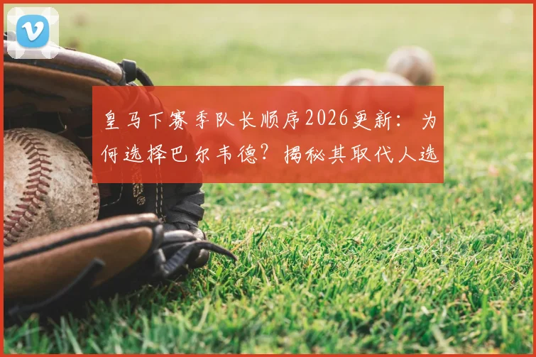 皇马下赛季队长顺序2026更新:为何选择巴尔韦德?揭秘其取代人选与伯纳乌队长任命传统