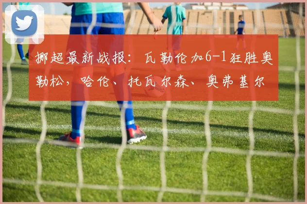 挪超最新战报：瓦勒伦加6-1狂胜奥勒松，哈伦、托瓦尔森、奥弗基尔三人双响创2026赛季纪录