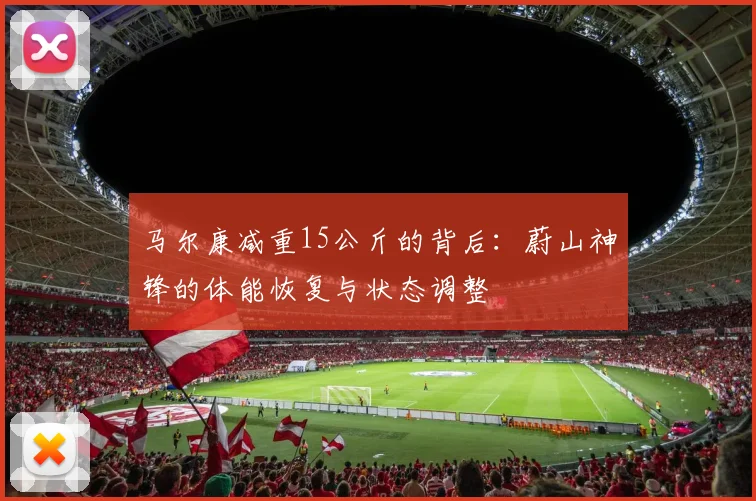 马尔康减重15公斤的背后:蔚山神锋的体能恢复与状态调整