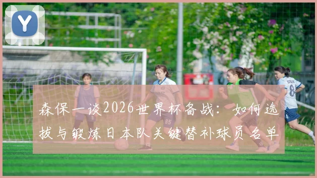 森保一谈2026世界杯备战：如何选拔与锻炼日本队关键替补球员名单，最新动态解析