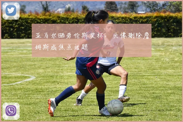 亚马尔晒劳伦斯奖杯，头像删除詹姆斯成焦点话题