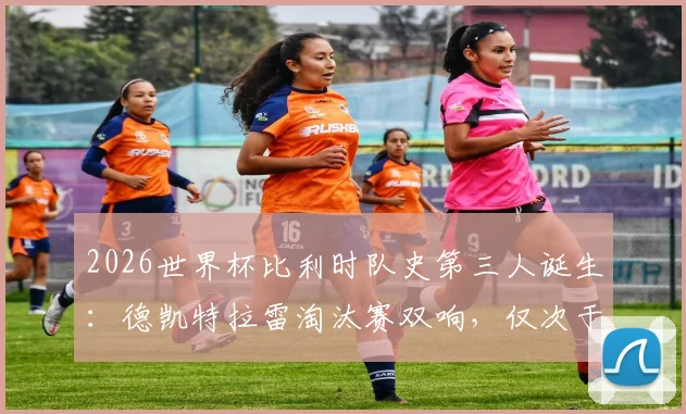 2026世界杯比利时队史第三人诞生:德凯特拉雷淘汰赛双响,仅次于两位传奇,附比利时队世界杯淘汰赛进球球员排名解析