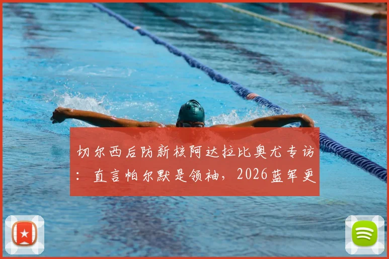 切尔西后防新核阿达拉比奥尤专访：直言帕尔默是领袖，2026蓝军更衣室如何凝聚人心？