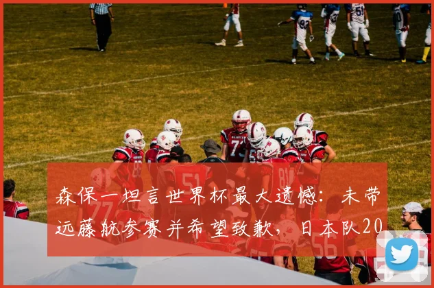 森保一坦言世界杯最大遗憾:未带远藤航参赛并希望致歉,日本队2026名单引热议